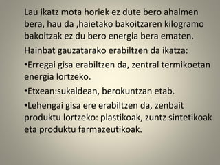 Lau ikatz mota horiek ez dute bero ahalmen
bera, hau da ,haietako bakoitzaren kilogramo
bakoitzak ez du bero energia bera ematen.
Hainbat gauzatarako erabiltzen da ikatza:
•Erregai gisa erabiltzen da, zentral termikoetan
energia lortzeko.
•Etxean:sukaldean, berokuntzan etab.
•Lehengai gisa ere erabiltzen da, zenbait
produktu lortzeko: plastikoak, zuntz sintetikoak
eta produktu farmazeutikoak.
 
