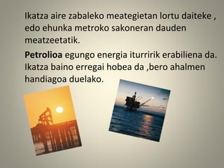 Ikatza aire zabaleko meategietan lortu daiteke ,
edo ehunka metroko sakoneran dauden
meatzeetatik.
Petrolioa egungo energia iturririk erabiliena da.
Ikatza baino erregai hobea da ,bero ahalmen
handiagoa duelako.
 