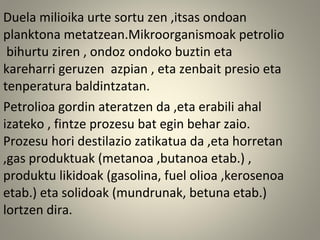 Duela milioika urte sortu zen ,itsas ondoan
planktona metatzean.Mikroorganismoak petrolio
bihurtu ziren , ondoz ondoko buztin eta
kareharri geruzen azpian , eta zenbait presio eta
tenperatura baldintzatan.
Petrolioa gordin ateratzen da ,eta erabili ahal
izateko , fintze prozesu bat egin behar zaio.
Prozesu hori destilazio zatikatua da ,eta horretan
,gas produktuak (metanoa ,butanoa etab.) ,
produktu likidoak (gasolina, fuel olioa ,kerosenoa
etab.) eta solidoak (mundrunak, betuna etab.)
lortzen dira.
 