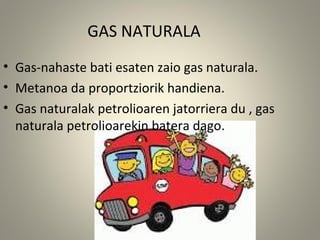 GAS NATURALA
• Gas-nahaste bati esaten zaio gas naturala.
• Metanoa da proportziorik handiena.
• Gas naturalak petrolioaren jatorriera du , gas
naturala petrolioarekin batera dago.
 