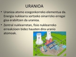 URANIOA
• Uranioa atomo ezegonkorreko elementua da.
Energia nuklearra sortzeko oinarrizko erregai
gisa erabiltzen da uranioa.
• Zentral nuklearretan, fisio nuklearreko
erreakzioen bidez hausten dira uranio
atomoak.
 