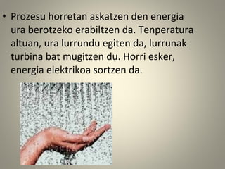 • Prozesu horretan askatzen den energia
ura berotzeko erabiltzen da. Tenperatura
altuan, ura lurrundu egiten da, lurrunak
turbina bat mugitzen du. Horri esker,
energia elektrikoa sortzen da.
 