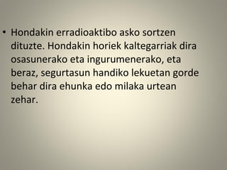• Hondakin erradioaktibo asko sortzen
dituzte. Hondakin horiek kaltegarriak dira
osasunerako eta ingurumenerako, eta
beraz, segurtasun handiko lekuetan gorde
behar dira ehunka edo milaka urtean
zehar.
 