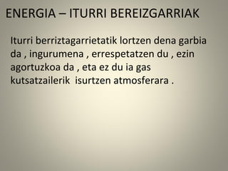 ENERGIA – ITURRI BEREIZGARRIAK
Iturri berriztagarrietatik lortzen dena garbia
da , ingurumena , errespetatzen du , ezin
agortuzkoa da , eta ez du ia gas
kutsatzailerik isurtzen atmosferara .
 