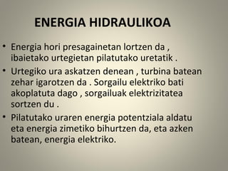 ENERGIA HIDRAULIKOA
• Energia hori presagainetan lortzen da ,
ibaietako urtegietan pilatutako uretatik .
• Urtegiko ura askatzen denean , turbina batean
zehar igarotzen da . Sorgailu elektriko bati
akoplatuta dago , sorgailuak elektrizitatea
sortzen du .
• Pilatutako uraren energia potentziala aldatu
eta energia zimetiko bihurtzen da, eta azken
batean, energia elektriko.
 
