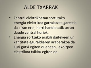 ALDE TXARRAK
• Zentral elektrikoetan sortutako
energia elektrikoa garraiatzea garestia
da ; izan ere , herri handietatik urrun
daude zentral horiek.
• Energia sortzeko erabili daitekeen ur
kantitate eguraldiaren araberakoa da .
Euri gutxi egiten duenean , ekoizpen
elektrikoa txikitu egiten da .
 