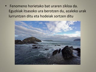 • Fenomeno horietako bat uraren zikloa da.
Eguzkiak itsasoko ura berotzen du, azaleko urak
lurruntzen ditu eta hodeiak sortzen ditu.
 