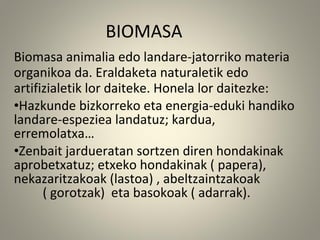 Biomasa animalia edo landare-jatorriko materia
organikoa da. Eraldaketa naturaletik edo
artifizialetik lor daiteke. Honela lor daitezke:
•Hazkunde bizkorreko eta energia-eduki handiko
landare-espeziea landatuz; kardua,
erremolatxa…
•Zenbait jardueratan sortzen diren hondakinak
aprobetxatuz; etxeko hondakinak ( papera),
nekazaritzakoak (lastoa) , abeltzaintzakoak
( gorotzak) eta basokoak ( adarrak).
BIOMASA
 