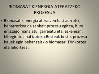 • Biomasatik energia ateratzen hasi aurretik,
beharrezkoa da zenbait prozesu egitea, hura
errazago manaiatu, garraiatu eta, azkenean,
biltegiratu ahal izateko.Besteak beste, prozesu
hauek egin behar zaizkio biomasari:Trinkotzea
eta lehortzea.
BIOMASATIK ENERGIA ATERATZEKO
PROZESUA
 