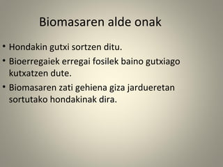 • Hondakin gutxi sortzen ditu.
• Bioerregaiek erregai fosilek baino gutxiago
kutxatzen dute.
• Biomasaren zati gehiena giza jardueretan
sortutako hondakinak dira.
Biomasaren alde onak
 