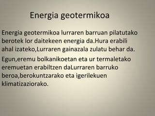 Energia geotermikoa lurraren barruan pilatutako
berotek lor daitekeen energia da.Hura erabili
ahal izateko,Lurraren gainazala zulatu behar da.
Egun,eremu bolkanikoetan eta ur termaletako
eremuetan erabiltzen daLurraren barruko
beroa,berokuntzarako eta igerilekuen
klimatizaziorako.
Energia geotermikoa
 