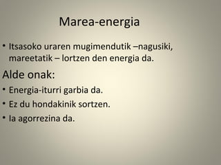 • Itsasoko uraren mugimendutik –nagusiki,
mareetatik – lortzen den energia da.
Alde onak:
• Energia-iturri garbia da.
• Ez du hondakinik sortzen.
• Ia agorrezina da.
Marea-energia
 