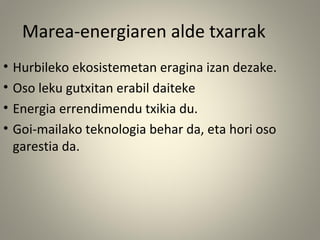 • Hurbileko ekosistemetan eragina izan dezake.
• Oso leku gutxitan erabil daiteke
• Energia errendimendu txikia du.
• Goi-mailako teknologia behar da, eta hori oso
garestia da.
Marea-energiaren alde txarrak
 