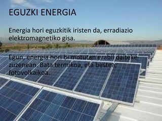 EGUZKI ENERGIA
Energia hori eguzkitik iristen da, erradiazio
elektromagnetiko gisa.
Egun, energia hori bi motutan erabil daiteke
zuzenean. Bata termikoa, eta bestea,
fotovolkaikoa.
 