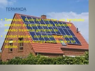 • Termikoan, fluido bat –oro har, ura- berotzeko
erabiltzen da eguzki-energia. Kolektore
izeneko tresnetan gertatzen da.
• Zenbait kasutan, oso temperatura altua
lortzen denean, energia elektrikoa ere lor
daiteke.
 