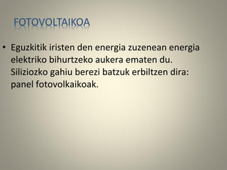 • Eguzkitik iristen den energia zuzenean energia
elektriko bihurtzeko aukera ematen du.
Siliziozko gahiu berezi batzuk erbiltzen dira:
panel fotovolkaikoak.
 