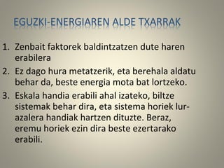 1. Zenbait faktorek baldintzatzen dute haren
erabilera
2. Ez dago hura metatzerik, eta berehala aldatu
behar da, beste energia mota bat lortzeko.
3. Eskala handia erabili ahal izateko, biltze
sistemak behar dira, eta sistema horiek lur-
azalera handiak hartzen dituzte. Beraz,
eremu horiek ezin dira beste ezertarako
erabili.
 