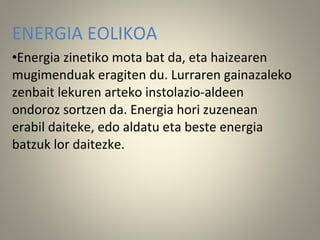 ENERGIA EOLIKOA
•Energia zinetiko mota bat da, eta haizearen
mugimenduak eragiten du. Lurraren gainazaleko
zenbait lekuren arteko instolazio-aldeen
ondoroz sortzen da. Energia hori zuzenean
erabil daiteke, edo aldatu eta beste energia
batzuk lor daitezke.
 