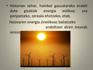 • Historian zehar, hainbat gauzatarako erabili
dute gizakiek energia eolikoa: ura
ponpatzeko, zereala ehotzeko, etab.
Haizearen energia zinetikoaz baliatzeko
erabiltzen diren tresnak
airesorgailuak dira.
 
