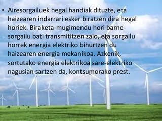 • Airesorgailuek hegal handiak dituzte, eta
haizearen indarrari esker biratzen dira hegal
horiek. Biraketa-mugimendu hori barne-
sorgailu bati transmititzen zaio, eta sorgailu
horrek energia elektriko bihurtzen du
haizearen energia mekanikoa. Azkenik,
sortutako energia elektrikoa sare-elektriko
nagusian sartzen da, kontsumorako prest.
 