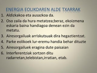 1. Aldizkakoa eta ausazkoa da.
2. Oso zaila da hura metatzea;beraz, ekoizmena
eskaria baina handiagoa denean ezin da
metatu.
3. Airesorgailuak arriskutsuak dira hegaztientzat.
4. Parke eolikoek lur-eremu handia behar dituzte
5. Airesorgailuek eragina dute paisaian
6. Interferentziak sortzen ditu
radarretan,telebistan,irratian, etab.
 