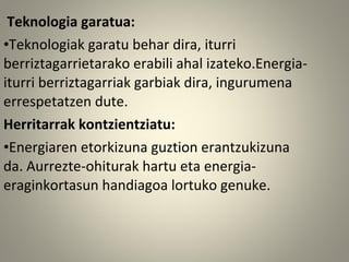 Teknologia garatua:
•Teknologiak garatu behar dira, iturri
berriztagarrietarako erabili ahal izateko.Energia-
iturri berriztagarriak garbiak dira, ingurumena
errespetatzen dute.
Herritarrak kontzientziatu:
•Energiaren etorkizuna guztion erantzukizuna
da. Aurrezte-ohiturak hartu eta energia-
eraginkortasun handiagoa lortuko genuke.
 