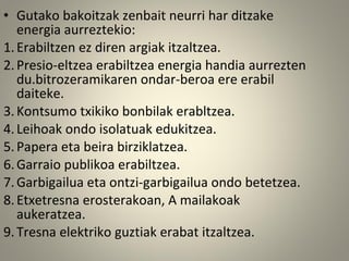 • Gutako bakoitzak zenbait neurri har ditzake
energia aurreztekio:
1.Erabiltzen ez diren argiak itzaltzea.
2.Presio-eltzea erabiltzea energia handia aurrezten
du.bitrozeramikaren ondar-beroa ere erabil
daiteke.
3.Kontsumo txikiko bonbilak erabltzea.
4.Leihoak ondo isolatuak edukitzea.
5.Papera eta beira birziklatzea.
6.Garraio publikoa erabiltzea.
7.Garbigailua eta ontzi-garbigailua ondo betetzea.
8.Etxetresna erosterakoan, A mailakoak
aukeratzea.
9.Tresna elektriko guztiak erabat itzaltzea.
 