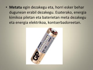 • Metatu egin dezakegu eta, horri esker behar
dugunean erabil dezakegu. Esaterako, energia
kimikoa piletan eta baterietan meta dezakegu
eta energia elektrikoa, kontserbadoreetan.
 