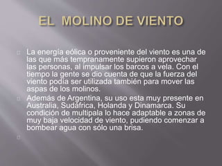 La energía eólica o proveniente del viento es una de
las que más tempranamente supieron aprovechar
las personas, al impulsar los barcos a vela. Con el
tiempo la gente se dio cuenta de que la fuerza del
viento podía ser utilizada también para mover las
aspas de los molinos.
Además de Argentina, su uso esta muy presente en
Australia, Sudáfrica, Holanda y Dinamarca. Su
condición de multipala lo hace adaptable a zonas de
muy baja velocidad de viento, pudiendo comenzar a
bombear agua con sólo una brisa.
 