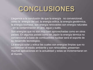 Llegamos a la conclusión de que la energía no convencional,
como la energía del sol, la energía eólica, la energía geotérmica,
la energía biomasa, son energía renovables son energía naturales
, sin la contaminación en aire, agua y suelo.
Son energías que no son muy bien aprovechadas como en otros
países. En algunos países como en Japón la energía térmica no
convencional a base de combustibles nuclear será el soporte de
su desarrollo tecnológico.
La energía solar y eólica las cuales son energías limpias que no
contaminen el medio ambiente y son renovables, presentan
muchas aplicaciones en la actualidad y estas se incrementaran en
el mundo.
 