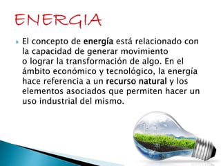  El concepto de energía está relacionado con 
la capacidad de generar movimiento 
o lograr la transformación de algo. En el 
ámbito económico y tecnológico, la energía 
hace referencia a un recurso natural y los 
elementos asociados que permiten hacer un 
uso industrial del mismo. 
 