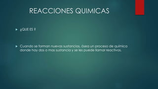 REACCIONES QUIMICAS
 ¿QUE ES ?
 Cuando se forman nuevas sustancias, ósea un proceso de química
donde hay dos o mas sustancia y se les puede llamar reactivos.
 