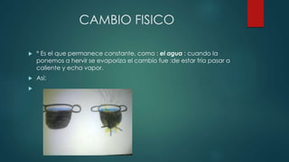 CAMBIO FISICO
 ° Es el que permanece constante, como : el agua : cuando la
ponemos a hervir se evaporiza el cambio fue :de estar fría pasar a
caliente y echa vapor.
 Así:

 