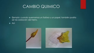 CAMBIO QUIMICO
 Ejemplo: cuando quemamos un fosforo u un papel, también podría
ser las oxidación del hierro.
 Así:
 