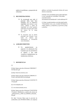 análisis de problemas y proposición de
soluciones.
5. RECOMENDACIONES
 Se recomienda que todo el
personal deba estar bien
equipado con la respectiva
seguridad, esto incluye a usar
casco, zapatos y gafas de
seguridad, así como guantes
especiales de goma para aislar
las manos de la carga
eléctrica.
 Es necesario que la puerta
principal esté cerrada y que
todos los objetos que
obstaculicen la circulación
sean eliminados.
6. AGRADECIMIENTOS
 Un agradecimiento en
especial a la subestación San
Cayetano que nos permitieron
el ingreso y por ende
visualizar el equipamiento, las
instalaciones eléctricas.
7. REFERENCIAS
[1]
[2].http://dspace.epn.edu.ec/bitstream/15000/8846/7/
T10726CAP1.pdf
[3].http://eluniverso.electrico.com
[4].http://dspace.epn.edu.ec/bitstream/15000/9013/3/
T%2011168%20CAPITULO%204.pdf
[5].http://dspace.ups.edu.ec/bitstream/123456789/179
/3/Cap2.pdf
[6]..www.kalipedia.com
[7]. www.diariocentinela.com.ec
[8].http://dspace.ups.edu.ec/bitstream/123456789/284
/3/Capitulo1_Modelacion_y_analisis_del_sistema_de
_subtransmision_a_69KV_de_EEROSA_utilizando_
GIS.pdf
[9]. http// Convenio Marco para la provisión de
combustibles entre PETROECUDOR y las empresas
públicas y privadas de generación térmica del sector
eléctrico ecuatoriano.
[10].http://www.elciudadano.gob.ec/index.php?optio
n=com_content&view=article&id=7944:estado-
actual-del-sistema-
nacionalinterconectado&catid=1:archivo&Itemid=95
[11].http://ecuadorinmediato.com/index.php?module
=Noticias&func=news_user_view&id=22614&umt=e
cuador_empieza_a_recuperarse_en_provision_energi
a_electrica.
 