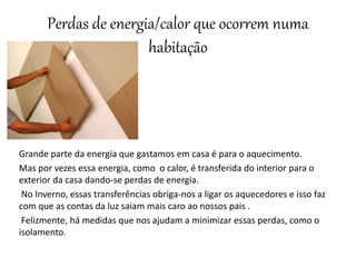 Perdas de energia/calor que ocorrem numa
habitação
Grande parte da energia que gastamos em casa é para o aquecimento.
Mas por vezes essa energia, como o calor, é transferida do interior para o
exterior da casa dando-se perdas de energia.
No Inverno, essas transferências obriga-nos a ligar os aquecedores e isso faz
com que as contas da luz saiam mais caro ao nossos pais .
Felizmente, há medidas que nos ajudam a minimizar essas perdas, como o
isolamento.
 