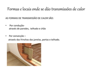 Formas e locais onde se dão transmissões de calor
AS FORMAS DE TRANSMISSÃO DE CALOR SÃO:
• Por condução-
através de paredes, telhado e chão
• Por convecção –
através das frinchas das janelas, portas e telhado.
 