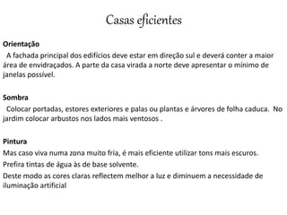 Casas eficientes
Orientação
A fachada principal dos edifícios deve estar em direção sul e deverá conter a maior
área de envidraçados. A parte da casa virada a norte deve apresentar o mínimo de
janelas possível.
Sombra
Colocar portadas, estores exteriores e palas ou plantas e árvores de folha caduca. No
jardim colocar arbustos nos lados mais ventosos .
Pintura
Mas caso viva numa zona muito fria, é mais eficiente utilizar tons mais escuros.
Prefira tintas de água às de base solvente.
Deste modo as cores claras reflectem melhor a luz e diminuem a necessidade de
iluminação artificial
 
