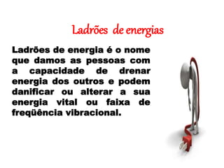 Ladrões de energias
Ladrões de energia é o nome
que damos as pessoas com
a capacidade de drenar
energia dos outros e podem
danificar ou alterar a sua
energia vital ou faixa de
freqüência vibracional.
 