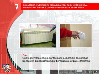 BUKATZEKO, ENERGIAREN DIAGNOSIA EGIN DUGU HERRIKO UDAL EGOITZETAN, ELEKTRAGAILUEN DENDETAN ETA ENPRESETAN   7.2. Udal egoitzetan energia kontsumoaz arduratuko den norbait izendatzea proposatzen dugu: berogailuak, argiak…itzaltzeko. 7 