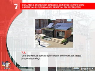 BUKATZEKO, ENERGIAREN DIAGNOSIA EGIN DUGU HERRIKO UDAL EGOITZETAN, ELEKTRAGAILUEN DENDETAN ETA ENPRESETAN   7.4. Udal eraikuntza berriak egiterakoan bioklimatikoak izatea proposatzen dugu. 7 