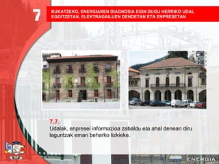 BUKATZEKO, ENERGIAREN DIAGNOSIA EGIN DUGU HERRIKO UDAL EGOITZETAN, ELEKTRAGAILUEN DENDETAN ETA ENPRESETAN   7.7. Udalak, enpresei informazioa zabaldu eta ahal denean diru laguntzak eman beharko lizkieke. 7 