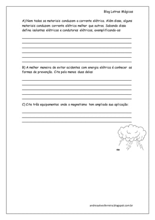 Blog Letras Mágicas
andreaalvesferreira.blogspot.com.br
A) Nem todos os materiais conduzem a corrente elétrica. Além disso, alguns
materiais conduzem corrente elétrica melhor que outros. Sabendo disso
defina isolantes elétricos e condutores elétricos, exemplificando-os:
________________________________________________________
________________________________________________________
________________________________________________________
________________________________________________________
________________________________________________________
________________________________________________________
B) A melhor maneira de evitar acidentes com energia elétrica é conhecer as
formas de prevenção. Cite pelo menos duas delas:
________________________________________________________
________________________________________________________
________________________________________________________
________________________________________________________
________________________________________________________
C) Cite três equipamentos onde o magnetismo tem ampliado sua aplicação:
________________________________________________________
________________________________________________________
________________________________________________________
 