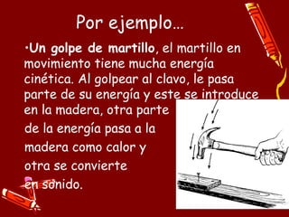 Por ejemplo…
•Un golpe de martillo, el martillo en
movimiento tiene mucha energía
cinética. Al golpear al clavo, le pasa
parte de su energía y este se introduce
en la madera, otra parte
de la energía pasa a la
madera como calor y
otra se convierte
en sonido.
 