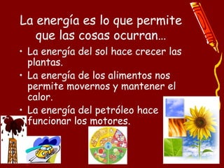 La energía es lo que permite
que las cosas ocurran…
• La energía del sol hace crecer las
plantas.
• La energía de los alimentos nos
permite movernos y mantener el
calor.
• La energía del petróleo hace
funcionar los motores.
 