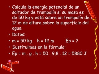 • Calcula la energía potencial de un
saltador de trampolín si su masa es
de 50 kg y está sobre un trampolín de
12 m de altura sobre la superficie del
agua.
• Datos:
• m = 50 kg h = 12 m Ep = ?
• Sustituimos en la fórmula:
• Ep = m . g . h = 50 . 9,8 . 12 = 5880 J