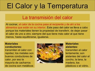 El Calor y la Temperatura
La transmisión del calor
Al cocinar, el calor de la cocina pasa al recipiente y de ahí a los
alimentos que están en su interior. Este paso del calor se lleva a cabo
porque los materiales tienen la propiedad de transferir, de dejar pasar
el calor de uno a otro; siempre del que tiene más calor al que tiene
menos, hasta equilibrarse, igualarse.
Materiales
conductores:
transmiten el calor con
rapidez; los metales son
buenos conductores de
calor, por eso la
mayoría de cacharros
de cocina son metálicos
Materiales
aislantes:
transmiten el calor
lentamente; son
aislantes del calor el
corcho, la lana, la
madera, los
plásticos o el vidrio.
 