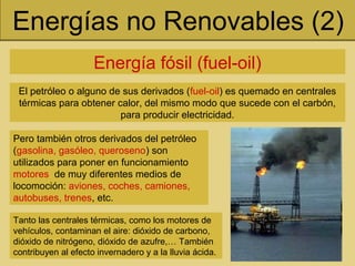 Energías no Renovables (2)
Energía fósil (fuel-oil)
El petróleo o alguno de sus derivados (fuel-oil) es quemado en centrales
térmicas para obtener calor, del mismo modo que sucede con el carbón,
para producir electricidad.
Tanto las centrales térmicas, como los motores de
vehículos, contaminan el aire: dióxido de carbono,
dióxido de nitrógeno, dióxido de azufre,… También
contribuyen al efecto invernadero y a la lluvia ácida.
Pero también otros derivados del petróleo
(gasolina, gasóleo, queroseno) son
utilizados para poner en funcionamiento
motores de muy diferentes medios de
locomoción: aviones, coches, camiones,
autobuses, trenes, etc.
 