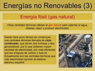 Energías no Renovables (3)
Energía fósil (gas natural)
Otras centrales térmicas utilizan el gas natural para calentar el agua,
obtener vapor y producir electricidad.
Desde hace poco tiempo se construyen
una centrales térmicas llamada de ciclo
combinado, que tienen dos turbinas y dos
generadores, por lo que obtienen mayor
cantidad de electricidad, son más eficientes
que las antiguas de carbón o fuel-oil.
Actualmente son las centrales térmicas que
más electricidad aportan al sistema
eléctrico español.
 