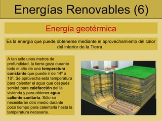 Energías Renovables (6)
Energía geotérmica
Es la energía que puede obtenerse mediante el aprovechamiento del calor
del interior de la Tierra.
A tan sólo unos metros de
profundidad, la tierra goza durante
todo el año de una temperatura
constante que puede ir de 14º a
18º. Se aprovecha esta temperatura
para calentar el agua que después
servirá para calefacción del la
vivienda y para obtener agua
caliente sanitaria. Sólo se
necesitarán otro medio durante
poco tiempo para calentarla hasta la
temperatura necesaria.
 